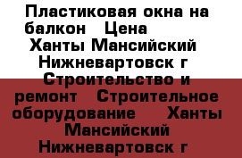 Пластиковая окна на балкон › Цена ­ 7 500 - Ханты-Мансийский, Нижневартовск г. Строительство и ремонт » Строительное оборудование   . Ханты-Мансийский,Нижневартовск г.